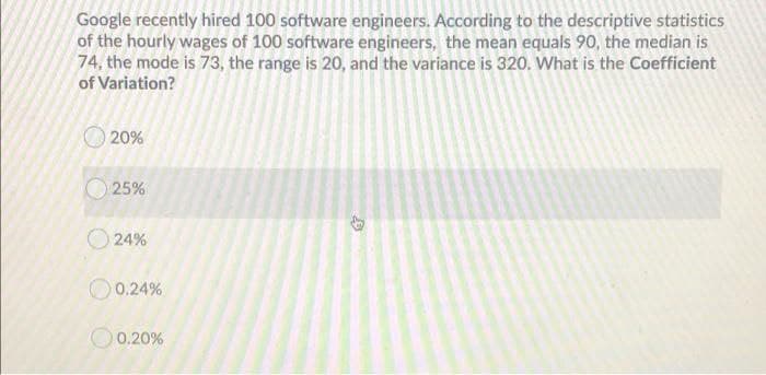 Google recently hired 100 software engineers. According to the descriptive statistics
of the hourly wages of 100 software engineers, the mean equals 90, the median is
74, the mode is 73, the range is 20, and the variance is 320. What is the Coefficient
of Variation?
O 20%
O 25%
O 24%
O 0.24%
O0.20%
