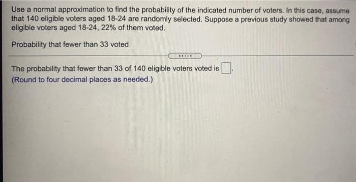 Use a normal approximation to find the probability of the indicated number of voters. In this case, assume
that 140 eligible voters aged 18-24 are randomly selected. Suppose a previous study showed that among
eligible voters aged 18-24, 22% of them voted.
Probability that fewer than 33 voted
.....
The probability that fewer than 33 of 140 eligible voters voted is
(Round to four decimal places as needed.)
