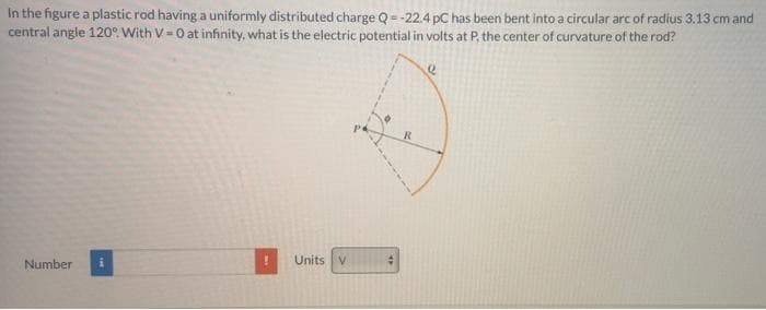 In the figure a plastic rod having a uniformly distributed charge Q = -22.4 pC has been bent into a circular arc of radius 3.13 cm and
central angle 120°. With V = 0 at infinity, what is the electric potential in volts at P, the center of curvature of the rod?
R
Units v
Number

