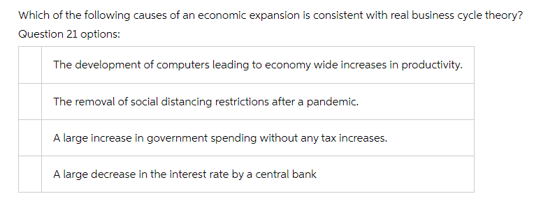 Which of the following causes of an economic expansion is consistent with real business cycle theory?
Question 21 options:
The development of computers leading to economy wide increases in productivity.
The removal of social distancing restrictions after a pandemic.
A large increase in government spending without any tax increases.
A large decrease in the interest rate by a central bank
