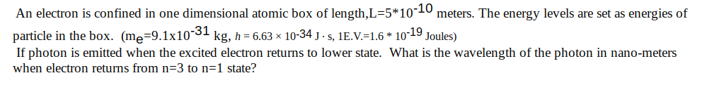 An electron is confined in one dimensional atomic box of length,L=5*10¬10
meters. The energy levels are set as energies of
particle in the box. (me=9.1x10-31
If photon is emitted when the excited electron returns to lower state. What is the wavelength of the photon in nano-meters
kg, h = 6.63 × 10-34 j . s, 1E.V.=1.6 * 10-19 Joules)
when electron returns from n=3 to n=1 state?
