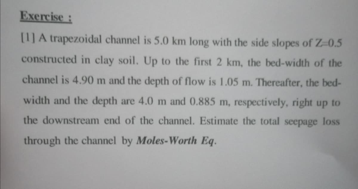 Exercise:
[1] A trapezoidal channel is 5.0 km long with the side slopes of Z-0.5
constructed in clay soil. Up to the first 2 km, the bed-width of the
channel is 4.90 m and the depth of flow is 1.05 m. Thereafter, the bed-
width and the depth are 4.0 m and 0.885 m, respectively, right up to
the downstream end of the channel. Estimate the total seepage loss
through the channel by Moles-Worth Eq.
