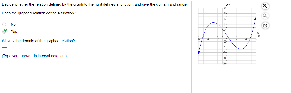 Decide whether the relation defined by the graph to the right defines a function, and give the domain and range.
Ay
10-
Does the graphed relation define a function?
8-
6-
No
4-
V Yes
2-
-6
-4
What is the domain of the graphed relation?
-2-
-4-
-6-
(Type your answer in interval notation.)
-8-
10
