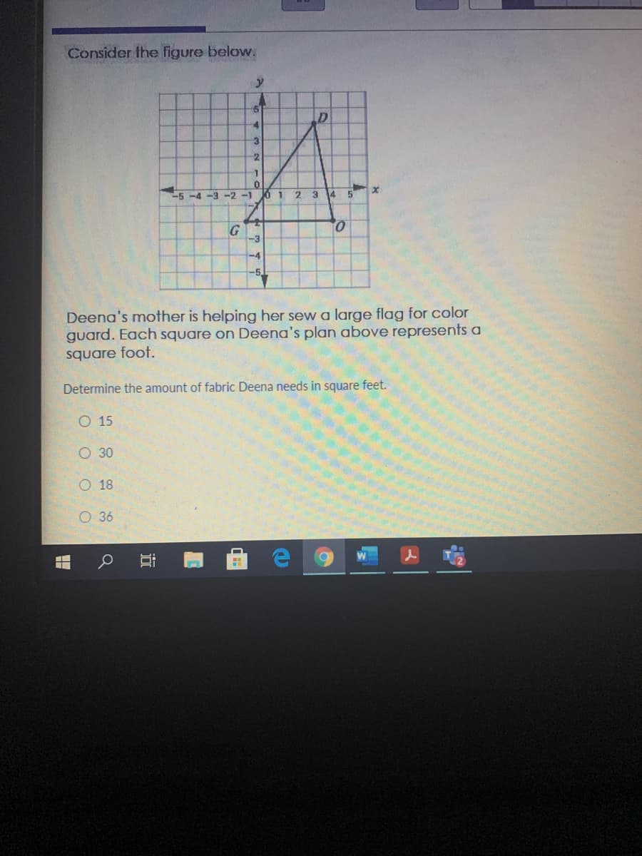 Consider the figure below.
-3
-5-4-3-2-1
2 3
14
5
-3
-4
-5
Deena's mother is helping her sew a large flag for color
guard. Each square on Deena's plan above represents a
square foot.
Determine the amount of fabric Deena needs in square feet.
O 15
О 30
O 18
O 36
近
