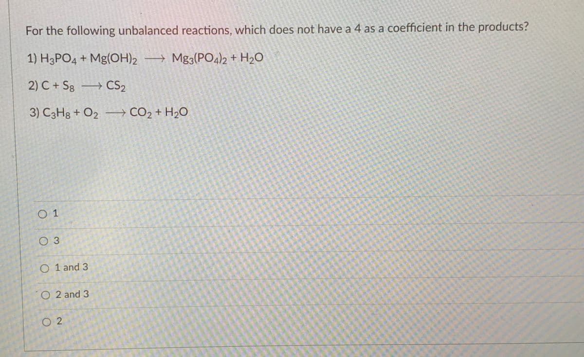 For the following unbalanced reactions, which does not have a 4 as a coefficient in the products?
1) H3PO4 + Mg(OH)2 → Mg3(PO4)2 + H2O
2) C + Sg CS2
3) C3H8 + O2 → CO2 + H2O
O 1
O 3
O 1 and 3
O 2 and 3
O 2
