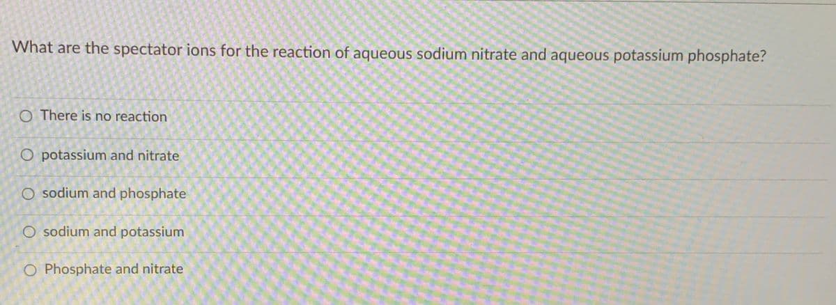 What are the spectator ions for the reaction of aqueous sodium nitrate and aqueous potassium phosphate?
O There is no reaction
O potassium and nitrate
O sodium and phosphate
O sodium and potassium
O Phosphate and nitrate
