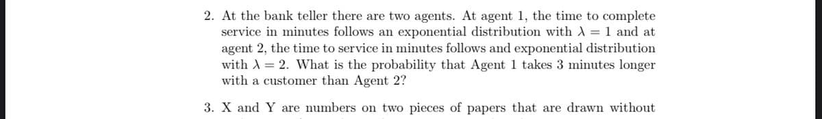 2. At the bank teller there are two agents. At agent 1, the time to complete
service in minutes follows an exponential distribution with λ = 1 and at
agent 2, the time to service in minutes follows and exponential distribution
with A = 2. What is the probability that Agent 1 takes 3 minutes longer
with a customer than Agent 2?
3. X and Y are numbers on two pieces of papers that are drawn without