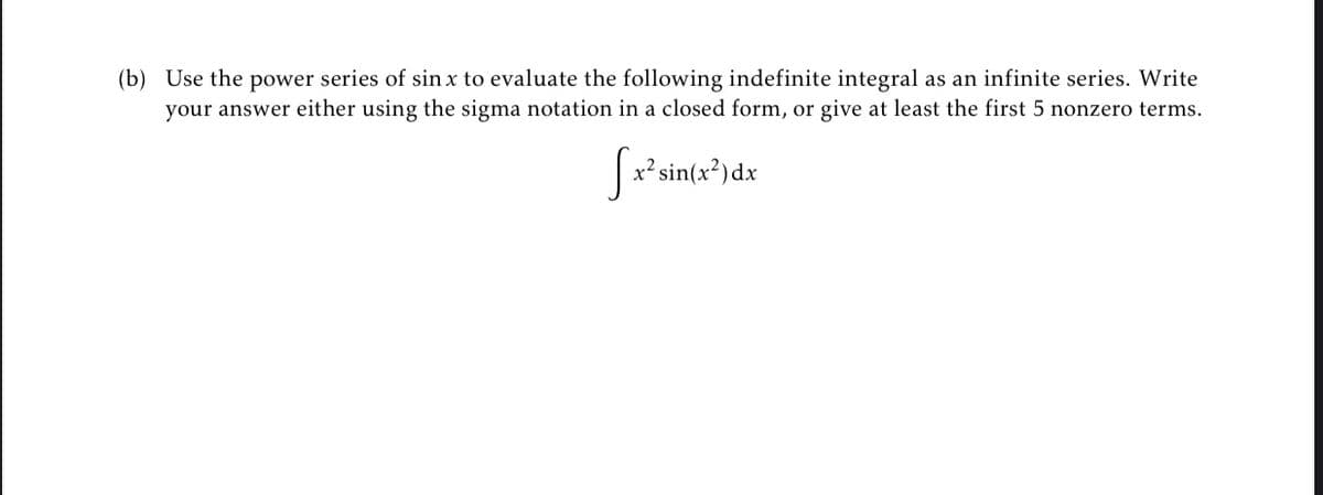 (b) Use the power series of sin x to evaluate the following indefinite integral as an infinite series. Write
your answer either using the sigma notation in a closed form, or give at least the first 5 nonzero terms.
x² sin(x³) dx
