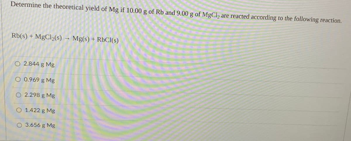 Determine the theoretical yield of Mg if 10.00 g of Rb and9.00 g of MgCl, are reacted according to the following reaction.
Rb(s) + MgCl2(s)
- Mg(s) + RbCI(s)
O 2.844 g Mg
O 0.969 g Mg
O 2.298 g Mg
O 1.422 g Mg
O 3.656 g Mg

