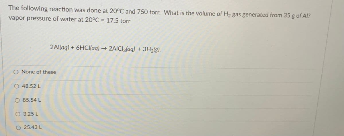 The following reaction was done at 20°C and 750 torr. What is the volume of H2 gas generated from 35 g of Al?
vapor pressure of water at 20°C = 17.5 torr
%3D
2Al(aq) + 6HCI(aq) → 2AICI3(aq) + 3H2(g).
O None of these
O 48.52 L
O 85.54 L
O 3.25 L
O 25.43 L
