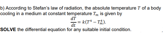 b) According to Stefan's law of radiation, the absolute temperature T of a body
cooling in a medium at constant temperature Tm is given by
dT
k(T* – T%).
dt
SOLVE the differential equation for any suitable initial condition.
