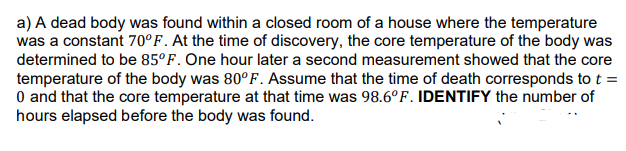 a) A dead body was found within a closed room of a house where the temperature
was a constant 70°F. At the time of discovery, the core temperature of the body was
determined to be 85°F. One hour later a second measurement showed that the core
temperature of the body was 80°F. Assume that the time of death corresponds to t =
0 and that the core temperature at that time was 98.6°F. IDENTIFY the number of
hours elapsed before the body was found.
