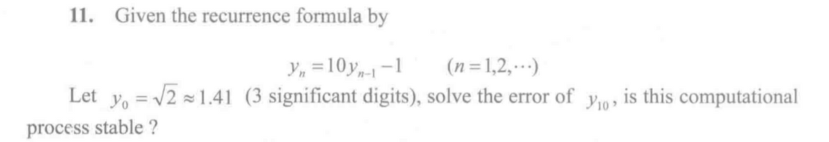 11. Given the recurrence formula by
Y, =10y,--1
Let y, = /2 1.41 (3 significant digits), solve the error of
(n=1,2,)
y9, is this computational
Y10
process stable ?
