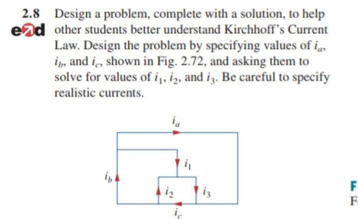 2.8 Design a problem, complete with a solution, to help
ead other students better understand Kirchhoff's Current
Law. Design the problem by specifying values of i,
i, and i, shown in Fig. 2.72, and asking them to
solve for values of i,, iz, and iz. Be careful to specify
realistic currents.
F
F
iz
is
