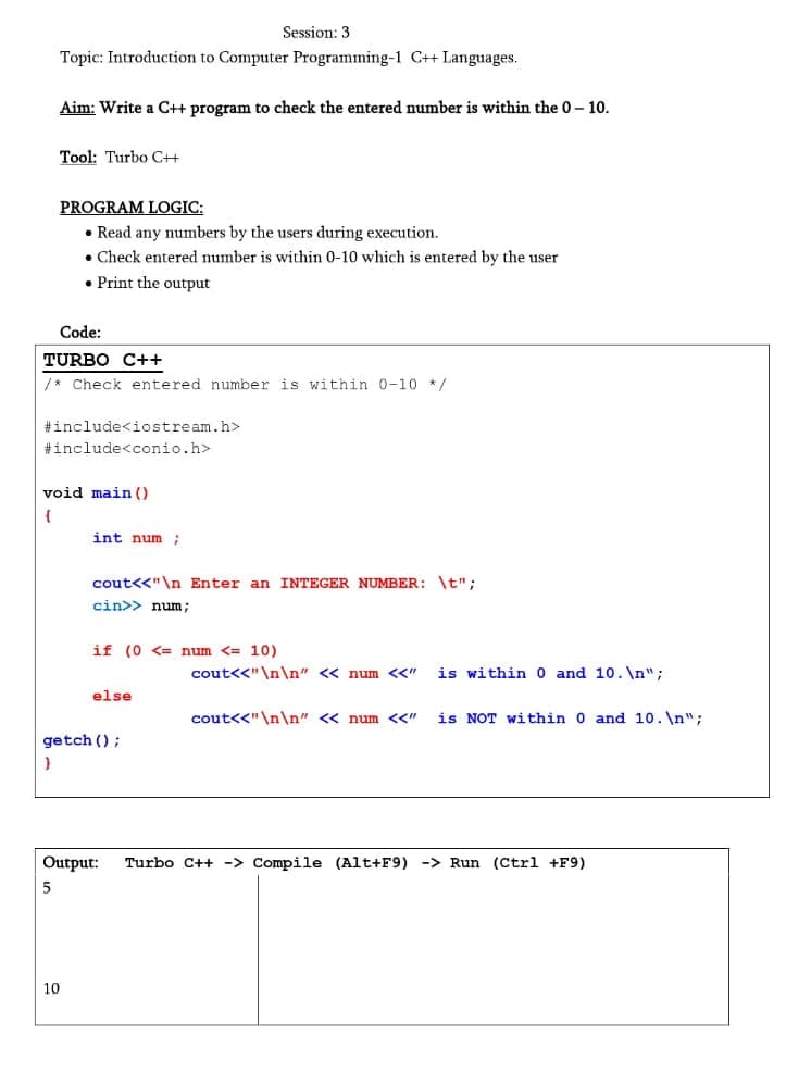 Session: 3
Topic: Introduction to Computer Programming-1 C++ Languages.
Aim: Write a C+ program to check the entered number is within the 0- 10.
Tool: Turbo C++
PROGRAM LOGIC:
• Read any numbers by the users during execution.
• Check entered number is within 0-10 which is entered by the user
• Print the output
Code:
TURBO C++
/* Check entered number is within 0-10 */
#include<iostream.h>
#include<conio.h>
void main ()
int num;
cout<<"\n Enter an INTEGER NUMBER: \t";
cin>> num;
if (0 <= num <= 10)
cout<<"\n\n" << num <<"
is within 0 and 10. \n";
else
cout<<"\n\n" <« num <<"
is NOT within 0 and 10. \n";
getch ();
Output:
Turbo C++ -> Compile (Alt+F9) -> Run (Ctrl +F9)
10
