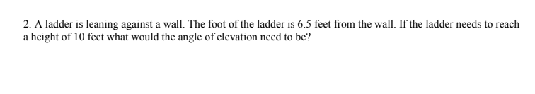 2. A ladder is leaning against a wall. The foot of the ladder is 6.5 feet from the wall. If the ladder needs to reach
a height of 10 feet what would the angle of elevation need to be?
