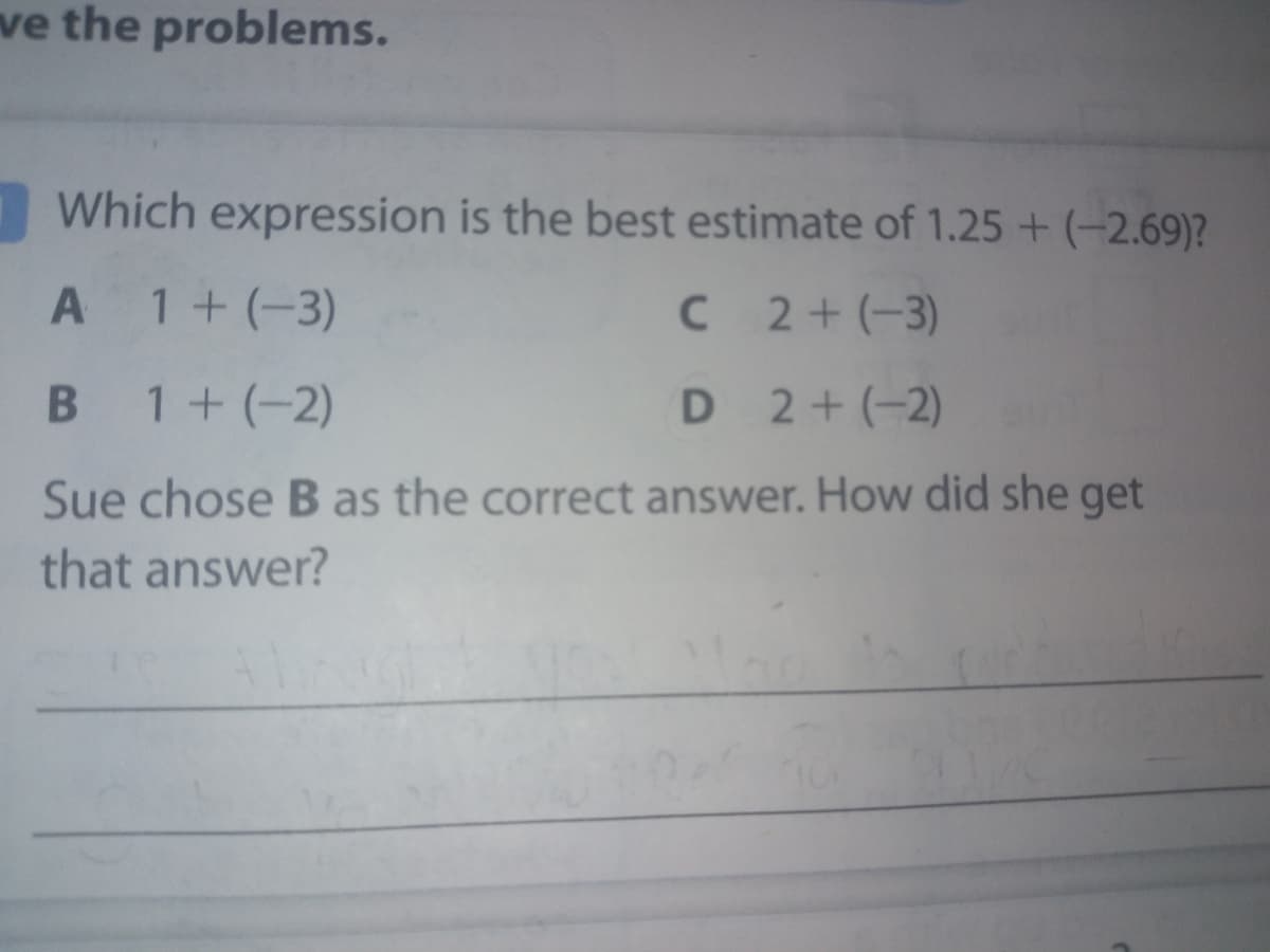 ve the problems.
Which expression is the best estimate of 1.25 + (-2.69)?
A 1+(-3)
C 2+(-3)
B 1+ (-2)
D 2+(-2)
Sue chose B as the correct answer. How did she get
that answer?
