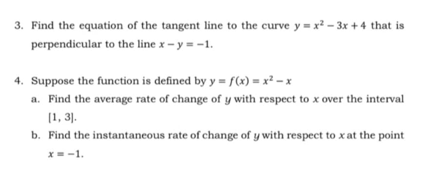 3. Find the equation of the tangent line to the curve y = x² – 3x + 4 that is
perpendicular to the line x – y = -1.
4. Suppose the function is defined by y = f(x) = x² - x
a. Find the average rate of change of y with respect to x over the interval
(1, 3].
b. Find the instantaneous rate of change of y with respect to x at the point
x = -1.
