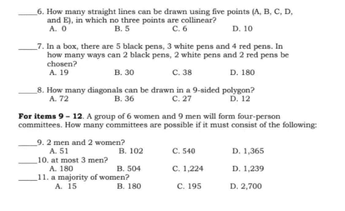 _6. How many straight lines can be drawn using five points (A, B, C, D,
and E), in which no three points are collinear?
А. О
В. 5
С.б
D. 10
_7. In a box, there are 5 black pens, 3 white pens and 4 red pens. In
how many ways can 2 black pens, 2 white pens and 2 red pens be
chosen?
А. 19
В. 30
С. 38
D. 180
_8. How many diagonals can be drawn in a 9-sided polygon?
В. 36
A. 72
С. 27
D. 12
For items 9 - 12. A group of 6 women and 9 men will form four-person
committees. How many committees are possible if it must consist of the following:
9. 2 men and 2 women?
A. 51
В. 102
С. 540
D. 1,365
_10. at most 3 men?
А. 180
11. a majority of women?
A. 15
В. 504
С. 1,224
D. 1,239
В. 180
С. 195
D. 2,700
