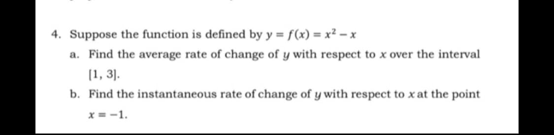 4. Suppose the function is defined by y = f(x) = x² – x
%3D
a. Find the average rate of change of y with respect to x over the interval
[1, 3).
b. Find the instantaneous rate of change of y with respect to xat the point
x = -1.
