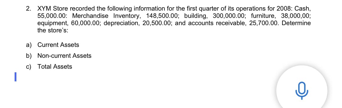 2. XYM Store recorded the following information for the first quarter of its operations for 2008: Cash,
55,000.00: Merchandise Inventory, 148,500.00; building, 300,000.00; furniture, 38,000,00;
equipment, 60,000.00; depreciation, 20,500.00; and accounts receivable, 25,700.00. Determine
the store's:
a) Current Assets
b) Non-current Assets
c) Total Assets
