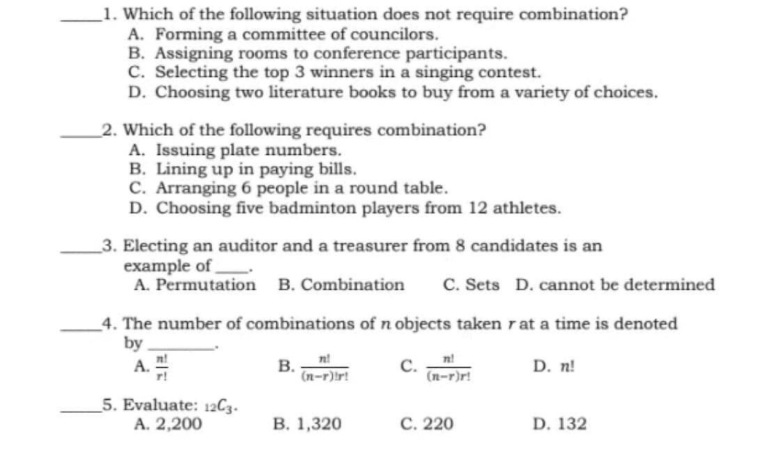1. Which of the following situation does not require combination?
A. Forming a committee of councilors.
B. Assigning rooms to conference participants.
C. Selecting the top 3 winners in a singing contest.
D. Choosing two literature books to buy from a variety of choices.
2. Which of the following requires combination?
A. Issuing plate numbers.
B. Lining up in paying bills.
C. Arranging 6 people in a round table.
D. Choosing five badminton players from 12 athletes.
_3. Electing an auditor and a treasurer from 8 candidates is an
example of
A. Permutation B. Combination
C. Sets D. cannot be determined
4. The number of combinations of n objects taken rat a time is denoted
by
n!
n!
n!
А.
r!
В.
(n-r)ir!
C.
(n-r)r!
D. n!
5. Evaluate: 12C3.
А. 2,200
В. 1,320
С. 220
D. 132

