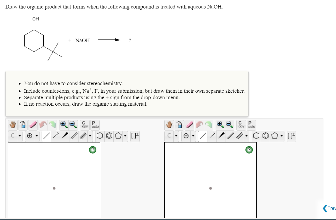Draw the organic product that forms when the following compound is treated with aqueous NaOH.
он
+ NaOH
?
• You do not have to consider stereochemistry.
• Include counter-ions, e.g., Na", I, in your submission, but draw them in their own separate sketcher.
Separate multiple products using the + sign from the drop-down menu.
• If no reaction occurs, draw the organic starting material.
P
opy aste
C P
opy aste
- [F
Prev
