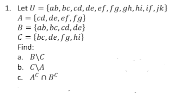 1. Let U = {ab, bc, cd, de, ef,fg, gh, hi, if , jk}
A = {cd, de, ef, fg}
B = {ab, bc, cd, de}
C = {bc, de, fg, hi}
Find:
a. B\C
b. C\A
c. AC n BC
