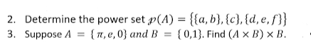2. Determine the power set p(A) = {{a,b}, {c}, {d, e, f'}}
3. Suppose A = { 7, e, 0} and B = {0,1}. Find (A x B) × B.
