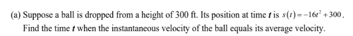 (a) Suppose a ball is dropped from a height of 300 ft. Its position at time t is s(1)=-16r² + 300.
Find the time t when the instantaneous velocity of the ball equals its average velocity.
