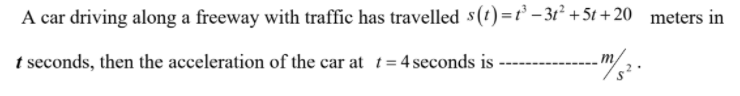 A car driving along a freeway with traffic has travelled s(t) =t' - 31² +5t + 20 meters in
t seconds, then the acceleration of the car at t= 4 seconds is-
m
