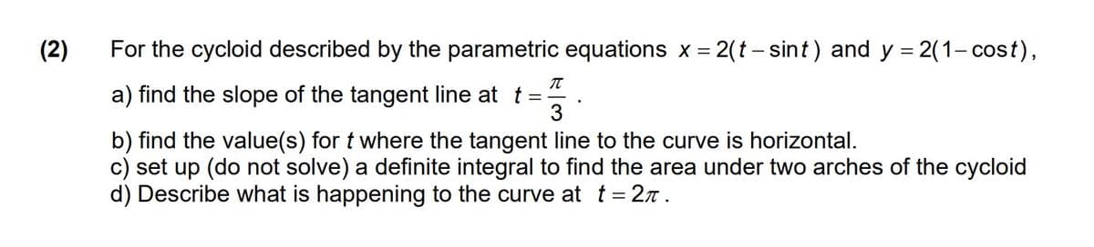 (2)
For the cycloid described by the parametric equations x = 2(t – sint) and y = 2(1- cost),
a) find the slope of the tangent line at t
3
b) find the value(s) for t where the tangent line to the curve is horizontal.
c) set up (do not solve) a definite integral to find the area under two arches of the cycloid
d) Describe what is happening to the curve at t= 2n .
