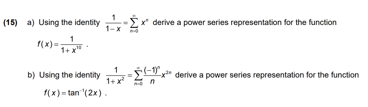 (15)
1
a) Using the identity
E x" derive a power series representation for the function
1- X
n=0
f(x) =
1+ x10
1
b) Using the identity
E"x2n derive a power series representation for the function
1+ x?
n=0
f(x) = tan (2x) .
