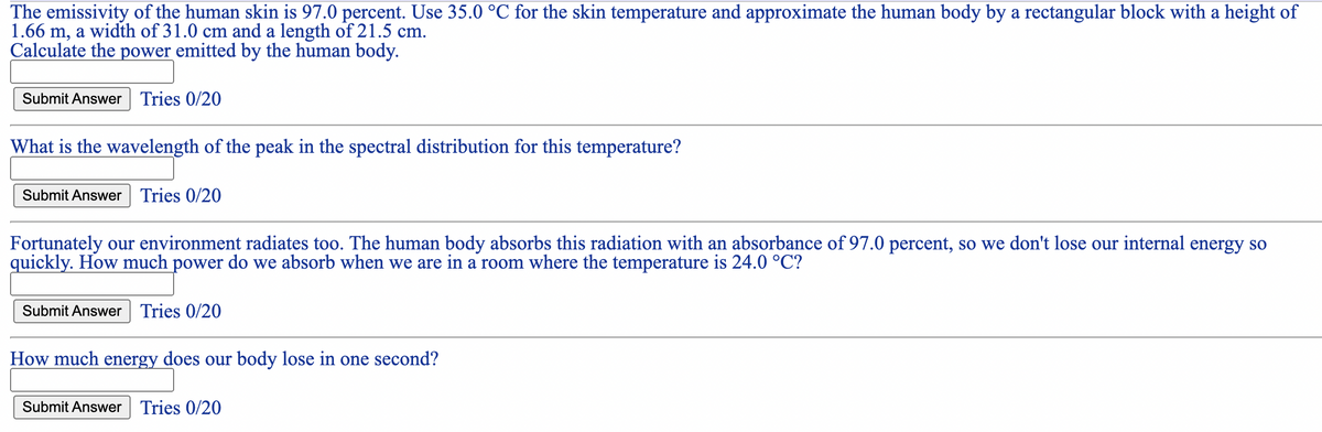 The emissivity of the human skin is 97.0 percent. Use 35.0 °C for the skin temperature and approximate the human body by a rectangular block with a height of
1.66 m, a width of 31.0 cm and a length of 21.5 cm.
Calculate the power emitted by the human body.
Submit Answer Tries 0/20
What is the wavelength of the peak in the spectral distribution for this temperature?
Submit Answer Tries 0/20
Fortunately our environment radiates too. The human body absorbs this radiation with an absorbance of 97.0 percent, so we don't lose our internal energy so
quickly. How much power do we absorb when we are in a room where the temperature is 24.0 °C?
Submit Answer Tries 0/20
How much energy does our body lose in one second?
Submit Answer Tries 0/20