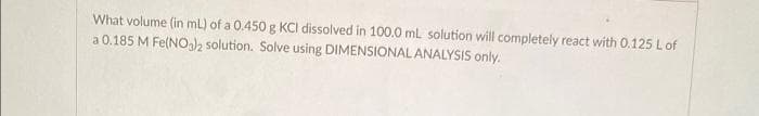What volume (in mL) of a 0.450 g KCI dissolved in 100.0 mL solution will completely react with 0.125 L of
a 0.185 M Fe(NO3)2 solution. Solve using DIMENSIONAL ANALYSIS only.