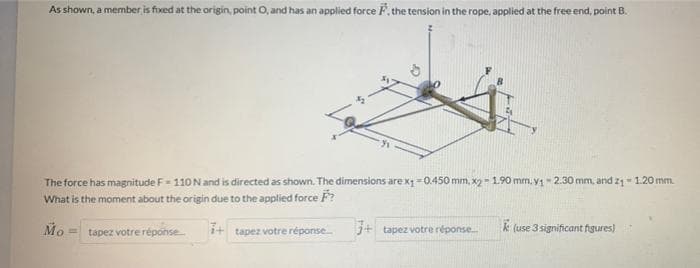 As shown, a member is fixed at the origin, point O, and has an applied force F, the tension in the rope, applied at the free end, point B.
The force has magnitude F-110 N and is directed as shown. The dimensions are x₁-0.450 mm, x2 -1.90 mm. v₁ -2.30 mm, and 2₁ - 1.20 mm.
What is the moment about the origin due to the applied force F?
Mo
otre réponse
tapez votre:
i+ tapez votre réponse.....
3+ tapez votre réponse... ke (use 3 significant figures)