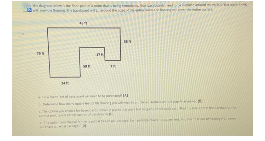 The diagram below is the floor-plan of a room that is being remodeled. New baseboards need to be installed around the walls of the room along
with new tile flooring. The baseboard will go around the edge of the entire room and flooring will cover the entire surface.
45 ft
38 ft
79 ft
58 ft
7 ft
24 ft
a How many feet of baseboard will need to be purchased? [A]
b. Determine how many square feet of ble flooring you will need to purchases. Include units in your hnal answer [B]
c. The option you choose for baseboards comes in pieces that are 8 feet long and cost $14,90 each. Find the total cost of the baseboards (You
cannot purchase a partial section of baseboard). [C]
d. The option you choose for tile is sold at $48.86 per package. Each package covers 14 square feet. Find the total cost of flooring (You cannot
purchase a partial package). [D]
17 ft