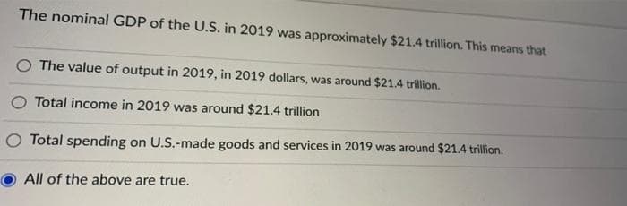 The nominal GDP of the U.S. in 2019 was approximately $21.4 trillion. This means that
O The value of output in 2019, in 2019 dollars, was around $21.4 trillion.
Total income in 2019 was around $21.4 trillion
Total spending on U.S.-made goods and services in 2019 was around $21.4 trillion.
All of the above are true.