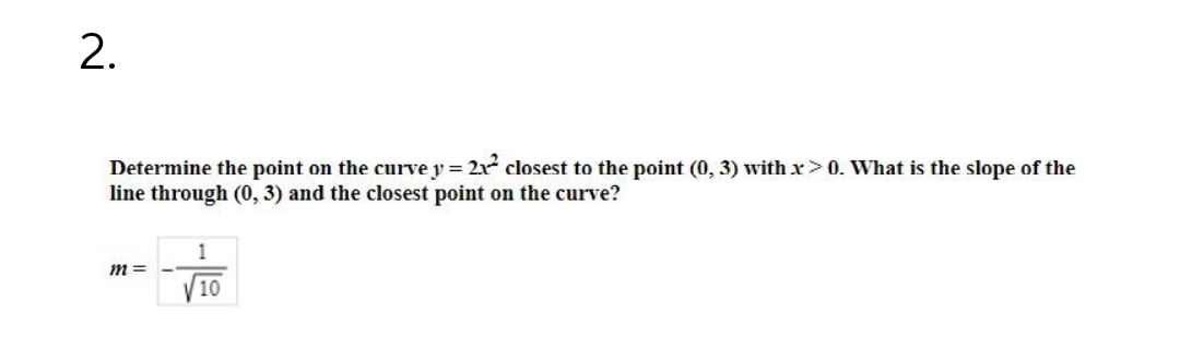 2.
Determine the point on the curvey = 2x² closest to the point (0, 3) with x > 0. What is the slope of the
line through (0, 3) and the closest point on the curve?
1
m=
10
