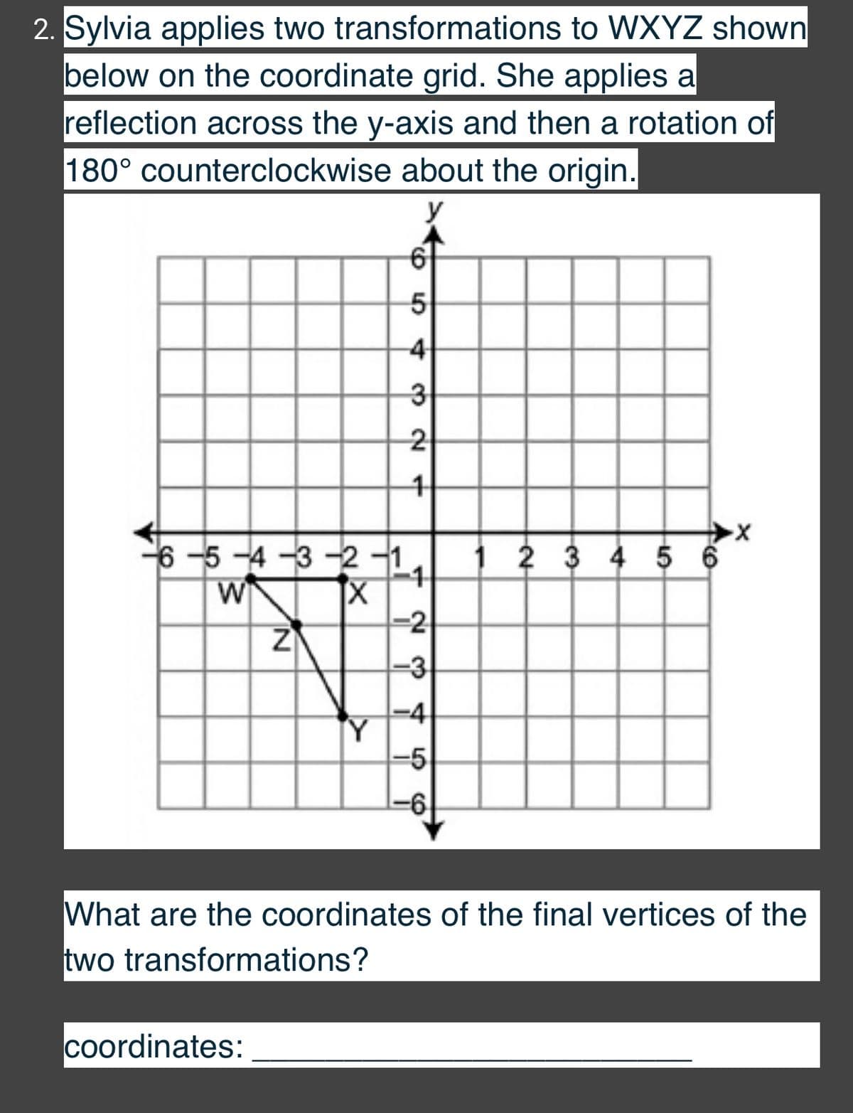 2. Sylvia applies two transformations to WXYZ shown
below on the coordinate grid. She applies a
reflection across the y-axis and then a rotation of
180° counterclockwise about the origin.
y
-4
2
6-5 -4 -3 -2 -1
W
1 2 3 4 5 6
-2
Z
-3
-4
Y
-5
What are the coordinates of the final vertices of the
two transformations?
coordinates:
1.
