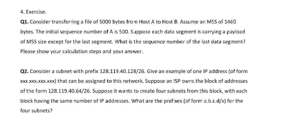 4. Exercise.
Q1. Consider transferring a file of 5000 bytes from Host A to Host B. Assume an MSS of 1460
bytes. The initial sequence number of A is 500. Suppose each data segment is carrying a payload
of MSS size except for the last segment. What is the sequence number of the last data segment?
Please show your calculation steps and your answer.
Q2. Consider a subnet with prefix 128.119.40.128/26. Give an example of one IP address (of form
XXX.XXX.XXx.XXx) that can be assigned to this network. Suppose an ISP owns the block of addresses
of the form 128.119.40.64/26. Suppose it wants to create four subnets from this block, with each
block having the same number of IP addresses. What are the prefixes (of form a.b.c.d/x) for the
four subnets?
