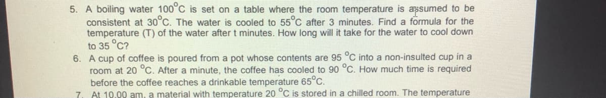 5. A boiling water 100°C is set on a table where the room temperature is assumed to be
consistent at 30°C. The water is cooled to 55°C after 3 minutes. Find a formula for the
temperature (T) of the water after t minutes. How long will it take for the water to cool down
to 35 °C?
6. A cup of coffee is poured from a pot whose contents are 95 °C into a non-insulted cup in a
room at 20 °C. After a minute, the coffee has cooled to 90 °C. How much time is required
before the coffee reaches a drinkable temperature 65°C.
7. At 10.00 am, a material with temperature 20 °C is stored in a chilled room. The temperature
