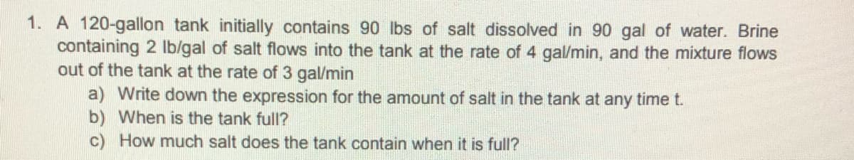 1. A 120-gallon tank initially contains 90 lbs of salt dissolved in 90 gal of water. Brine
containing 2 Ib/gal of salt flows into the tank at the rate of 4 gal/min, and the mixture flows
out of the tank at the rate of 3 gal/min
a) Write down the expression for the amount of salt in the tank at any time t.
b) When is the tank full?
How much salt does the tank contain when it is full?
