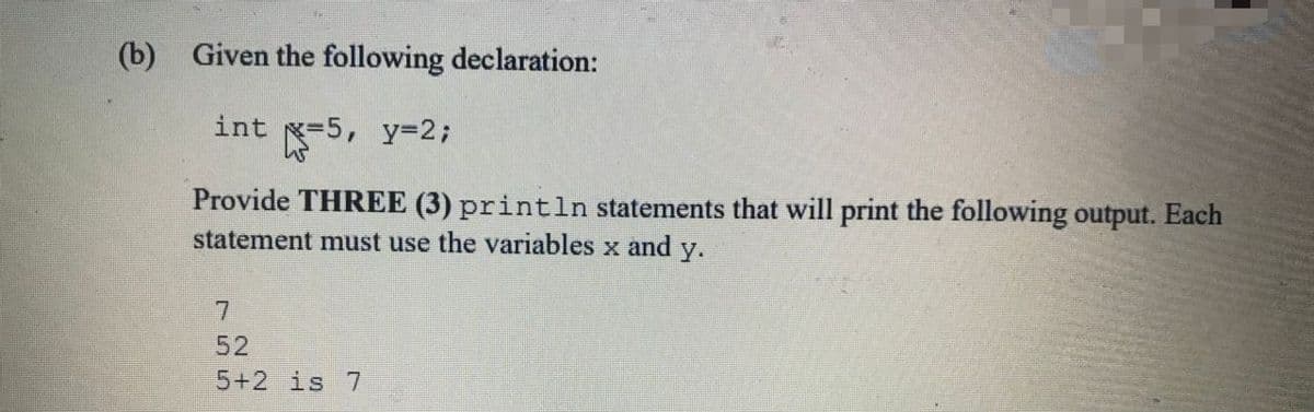 (b) Given the following declaration:
int =5, y=2;
Provide THREE (3) println statements that will print the following output. Each
statement must use the variables x and
y.
7.
52
5+2is 7
