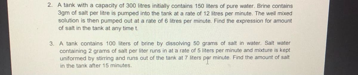 2. A tank with a capacity of 300 litres initially contains 150 liters of pure water. Brine contains
3gm of salt per litre is pumped into the tank at a rate of 12 litres per minute. The well mixed
solution is then pumped out at a rate of 6 litres per minute. Find the expression for amount
of salt in the tank at any time t.
3. A tank contains 100 liters of brine by dissolving 50 grams of salt in water. Salt water
containing 2 grams of salt per liter runs in at a rate of 5 liters per minute and mixture is kept
uniformed by stirring and runs out of the tank at 7 liters per minute. Find the amount of salt
in the tank after 15 minutes.
