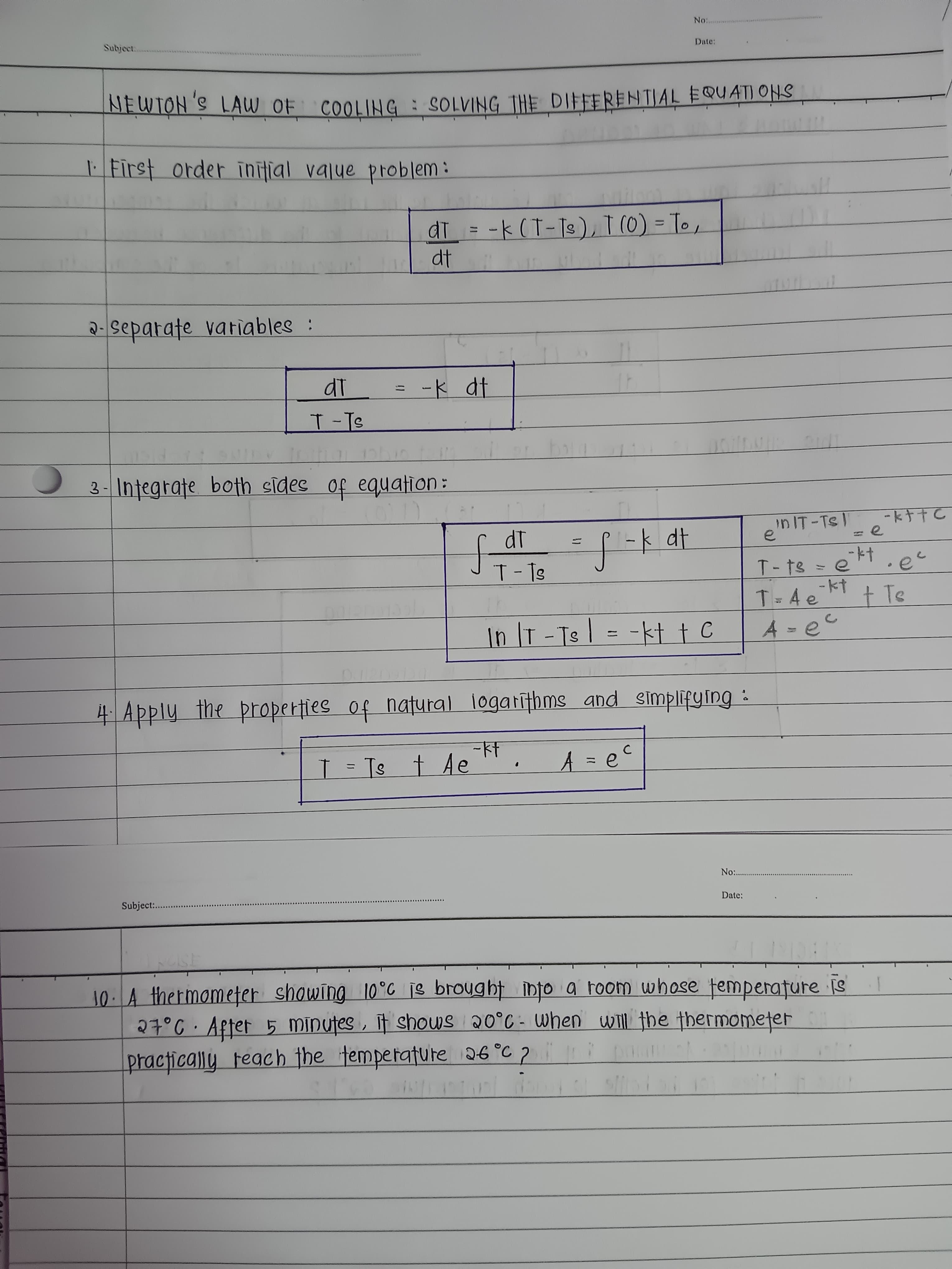 li
No:..
Subject.
Date:
NEWTON'S LAW OF COOLING: SOLVING THE DIFFERENTIAL EQUAT) ONS
First order inifial value problem:
di = -k (T-Ts), I (0) = To,
dt
%3D
%3D
2-separate vatiables :
dT
ード dt
T-Ts
3- Integrate both sides of equation:
nIT-Ts '
e
-kナtC
:e
dt
-kt.e
T-Ts
T-ts = e
T=4ekt
tTe
In |T -Ts | = -kt † C
4 Apply the properties of natural logatīthms and simplifying :
-kt
T = Ts t Ae ". A = e°
C
No .
Subject:.
Date:
10.A thermomefer showing 10°C je broyght ibto a toom whose femperature is
27°C· After 5 Mīnutes , if shows 20°C - when will the thermometer
practically Feach the temperature 26°C 7 .
