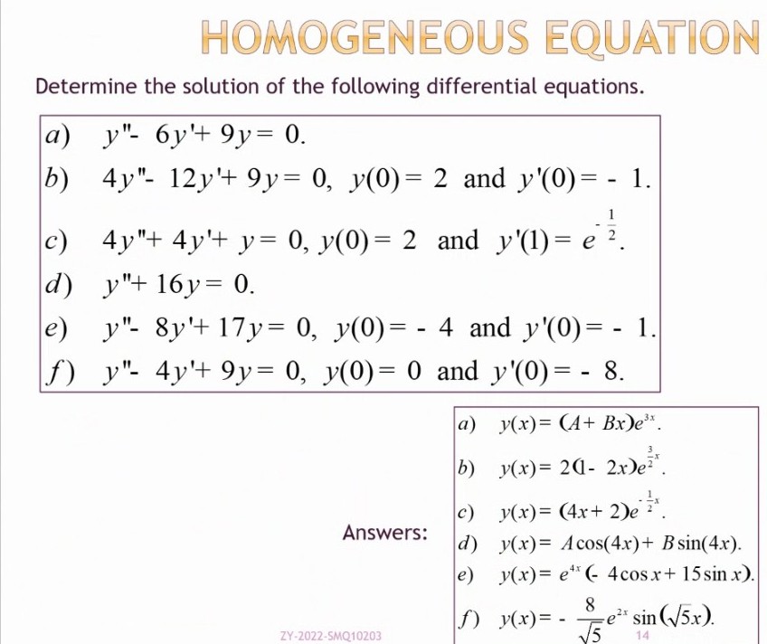 HOMOGENEOUS EQUATION
Determine the solution of the following differential equations.
a) y"- 6y'+ 9y = 0.
b) 4y"- 12y'+ 9y = 0, y(0) = 2 and y'(0)= - 1.
c)_4y"+ 4y'+ y= 0, y(0) = 2_and_y'(1)= e ¹².
d) y"+ 16y= 0.
e) y"- 8y'+ 17y= 0, y(0)= - 4 and y'(0)= - 1.
f) y"- 4y'+ 9y= 0, y(0) = 0 and y'(0) = - 8.
a)
y(x)= (A+ Bx)e³x.
y(x)= 2(1-2x)e²¹.
y(x) = (4x + 2)e ²*.
Answers:
y(x)= Acos(4x) + B sin(4x).
y(x)= e(- 4 cos x + 15 sin x).
8
y(x) = -
-e²* sin (√5x).
√5
14
ZY-2022-SMQ10203
b)
c)
d)
e)
f)