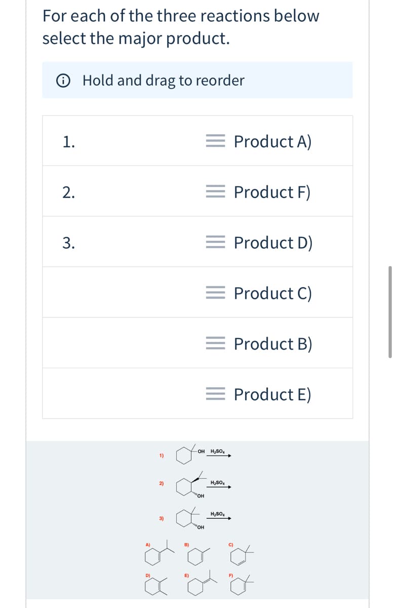 For each of the three reactions below
select the major product.
O Hold and drag to reorder
1.
= Product A)
Product F)
3.
Product D)
= Product C)
= Product B)
= Product E)
OH H,SO,
1)
2)
"OH
H,SO,
3)
"OH
2.
