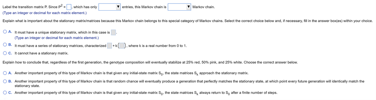 Label the transition matrix P. Since P = |, which has only
entries, this Markov chain is
Markov chain.
(Type an integer or decimal for each matrix element.)
Explain what is important about the stationary matrix/matrices because this Markov chain belongs to this special category of Markov chains. Select the correct choice below and, if necessary, fill in the answer box(es) within your choice.
O A. It must have a unique stationary matrix, which in this case is
(Type an integer or decimal for each matrix element.)
O B.
It must have a series of stationary matrices, characterized
+k( ), wherek is a real number from 0 to 1.
O C. It cannot have a stationary matrix.
Explain how to conclude that, regardless of the first generation, the genotype composition will eventually stabilize at 25% red, 50% pink, and 25% white. Choose the correct answer below.
O A. Another important property of this type of Markov chain is that given any initial-state matrix So, the state matrices S, approach the stationary matrix.
O B. Another important property of this type of Markov chain is that random chance will eventually produce a generation that perfectly matches the stationary state, at which point every future generation will identically match the
stationary state.
O C. Another important property of this type of Markov chain is that given any initial-state matrix So, the state matrices S always return to So after a finite number of steps.
