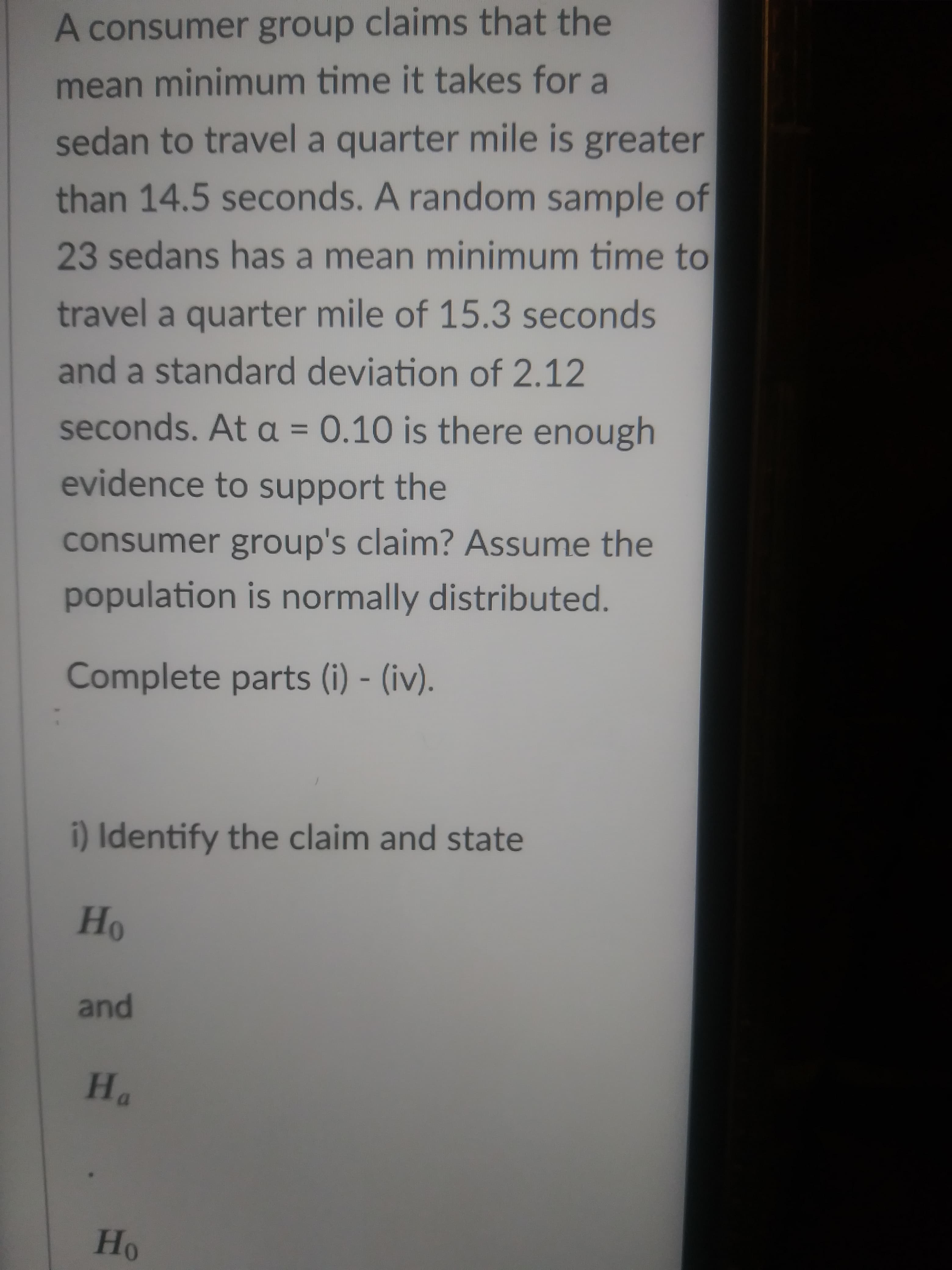 A consumer group claims that the
mean minimum time it takes for a
sedan to travel a quarter mile is greater
than 14.5 seconds. A random sample of
23 sedans has a mean minimum time to
travel a quarter mile of 15.3 seconds
and a standard deviation of 2.12
seconds. At a = 0.10 is there enough
%3D
evidence to support the
consumer group's claim? Assume the
population is normally distributed.
Complete parts (i) - (iv).
i) Identify the claim and state
and
"H
